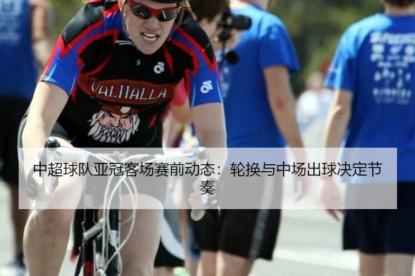 中超球队亚冠客场赛前动态：轮换与中场出球决定节奏